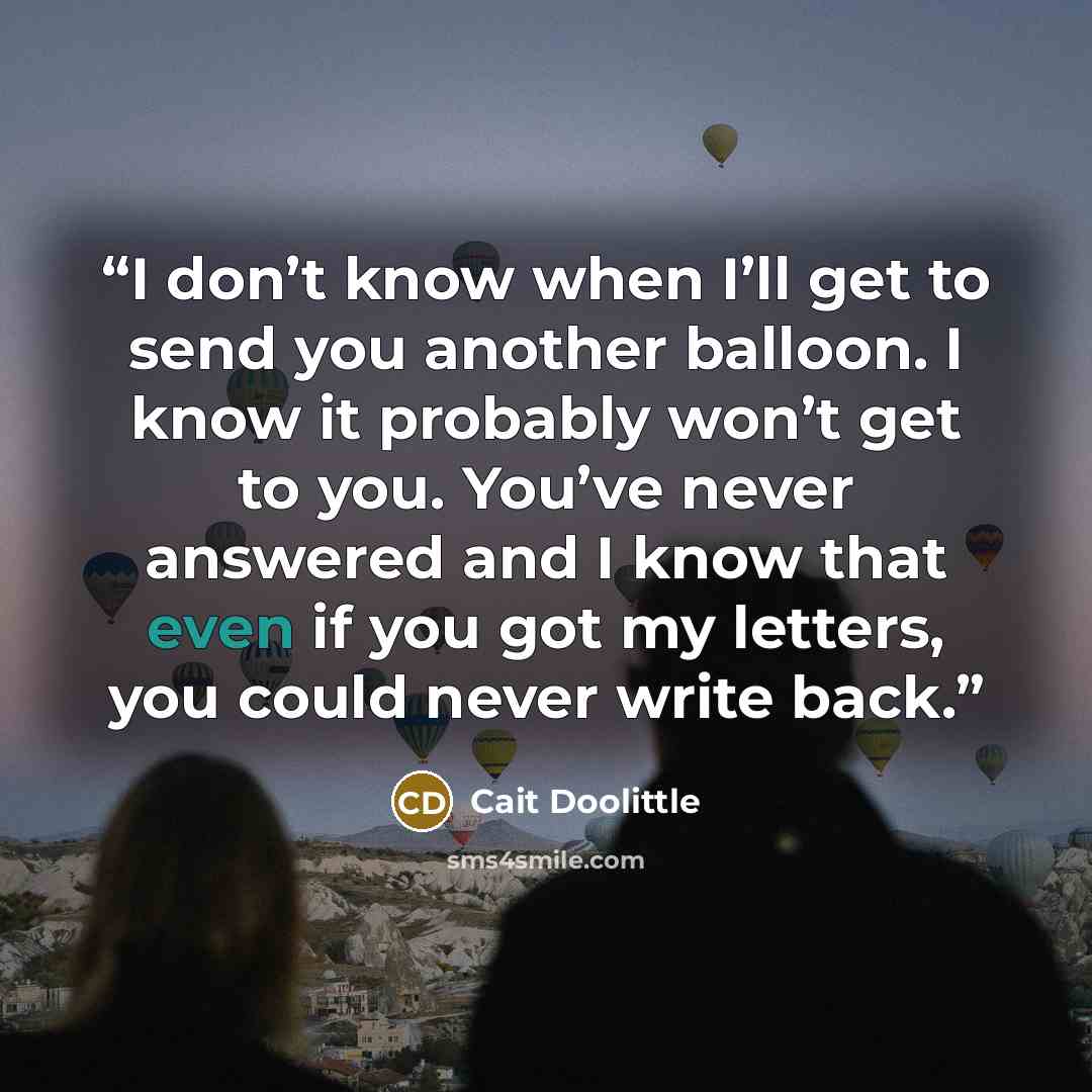 “I don’t know when I’ll get to send you another balloon. I know it probably won’t get to you. You’ve never answered and I know that even if you got my letters, you could never write back.” quote by Cait Doolittle