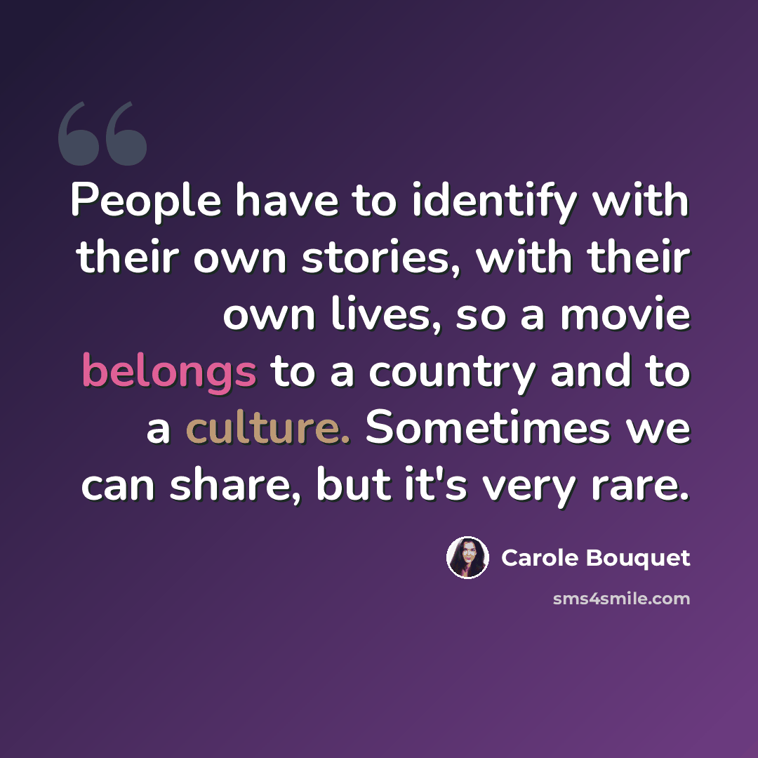 “People have to identify with their own stories, with their own lives, so a movie belongs to a country and to a culture. Sometimes we can share, but it's very rare.” quote by Carole Bouquet