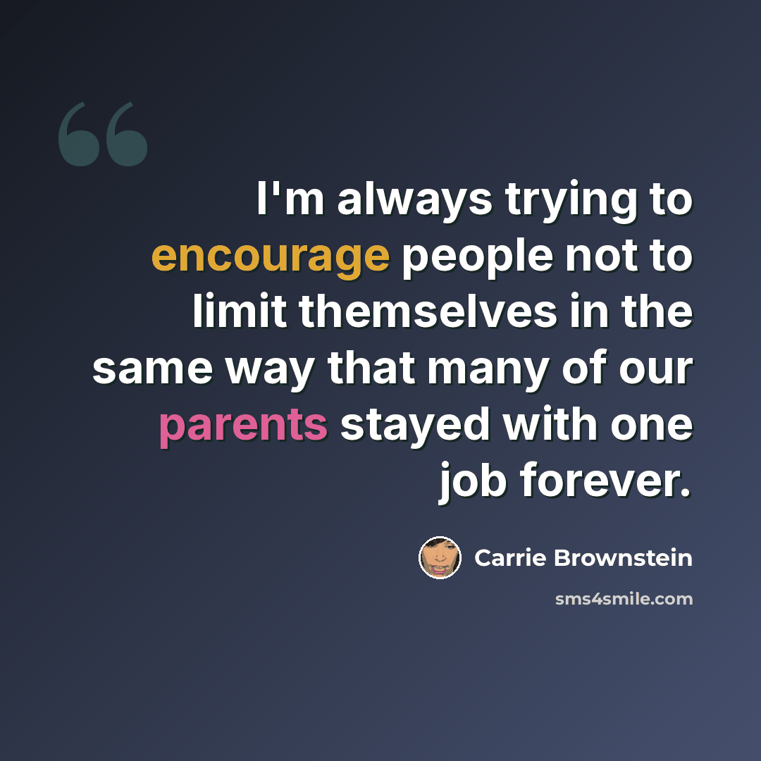 “I'm always trying to encourage people not to limit themselves in the same way that many of our parents stayed with one job forever.” quote by Carrie Brownstein