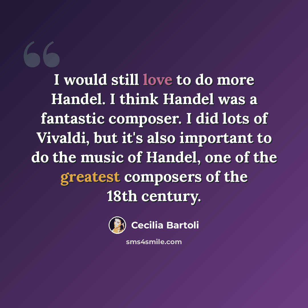 “I would still love to do more Handel. I think Handel was a fantastic composer. I did lots of Vivaldi, but it's also important to do the music of Handel, one of the greatest composers of the 18th century.” quote by Cecilia Bartoli