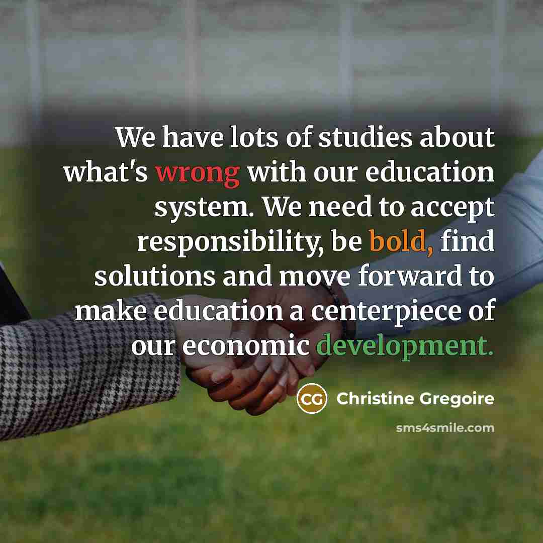“We have lots of studies about what's wrong with our education system. We need to accept responsibility, be bold, find solutions and move forward to make education a centerpiece of our economic development.” quote by Christine Gregoire