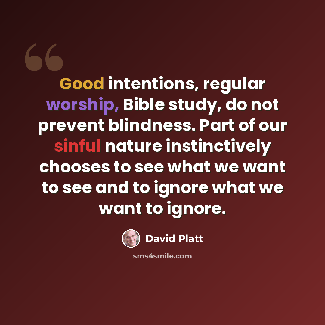 “Good intentions, regular worship, Bible study, do not prevent blindness. Part of our sinful nature instinctively chooses to see what we want to see and to ignore what we want to ignore.” quote by David Platt