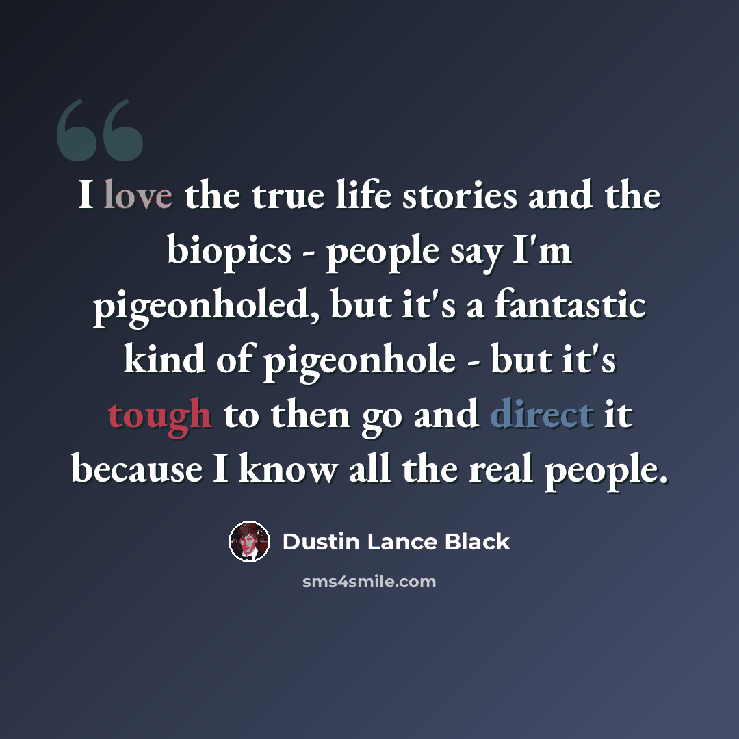 “I love the true life stories and the biopics - people say I'm pigeonholed, but it's a fantastic kind of pigeonhole - but it's tough to then go and direct it because I know all the real people.” quote by Dustin Lance Black