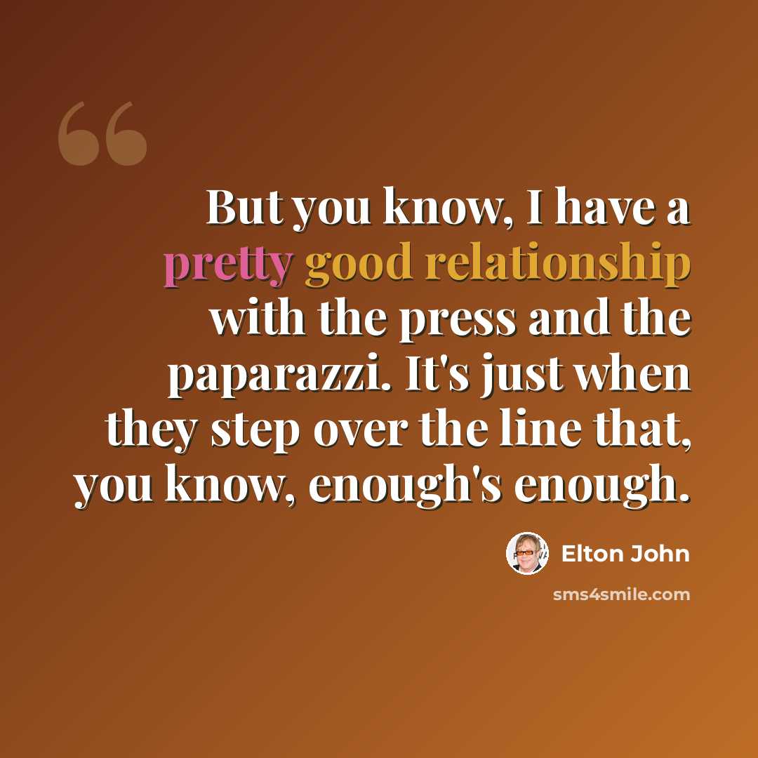 “But you know, I have a pretty good relationship with the press and the paparazzi. It's just when they step over the line that, you know, enough's enough.” quote by Elton John