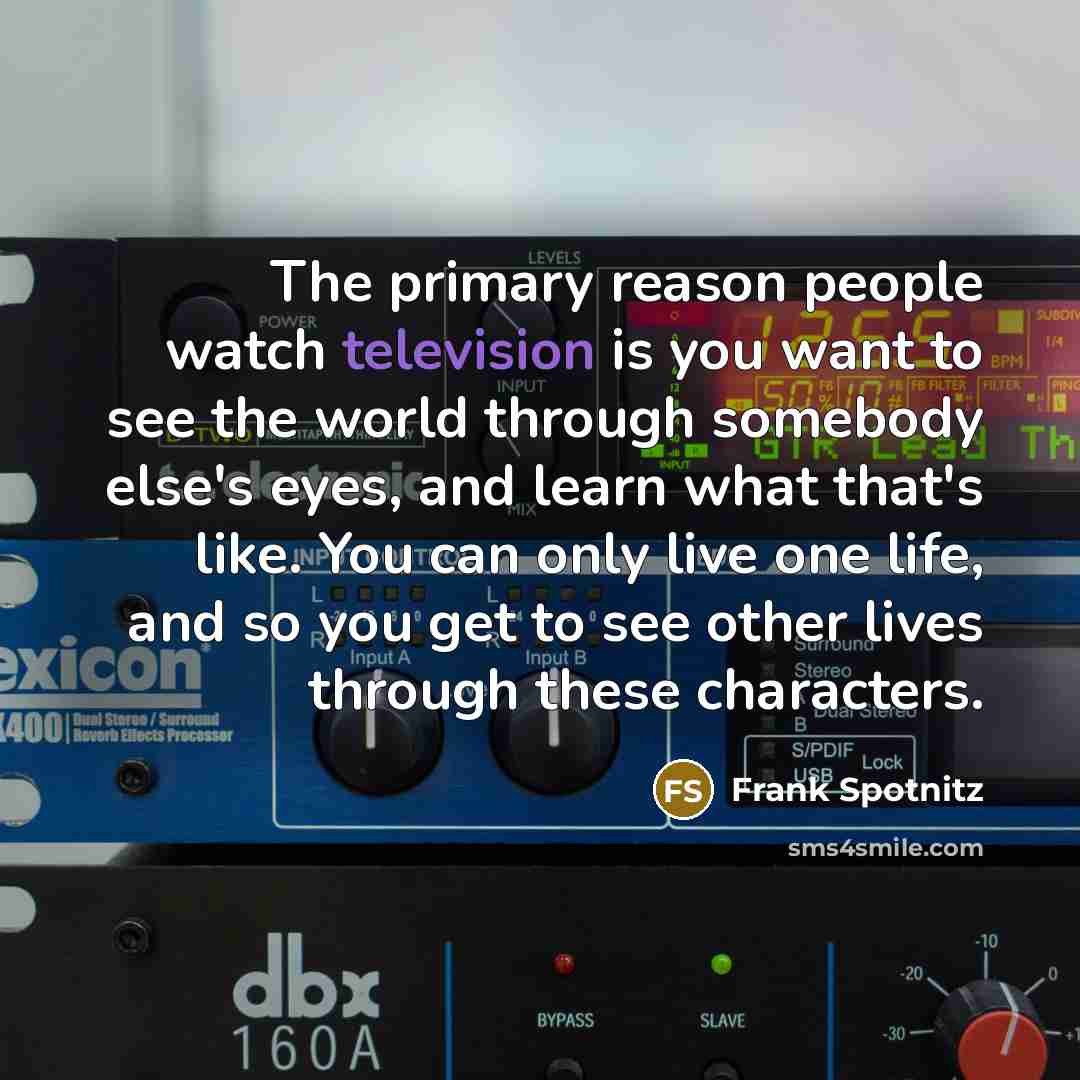 “The primary reason people watch television is you want to see the world through somebody else's eyes, and learn what that's like. You can only live one life, and so you get to see other lives through these characters.” quote by Frank Spotnitz