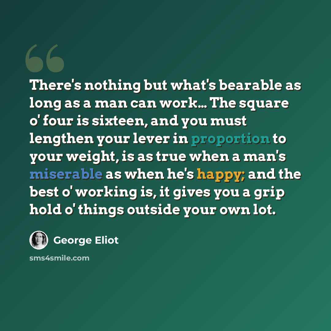 “There's nothing but what's bearable as long as a man can work… The square o' four is sixteen, and you must lengthen your lever in proportion to your weight, is as true when a man's miserable as when he's happy; and the best o' working is, it gives you a grip hold o' things outside your own lot.” quote by George Eliot