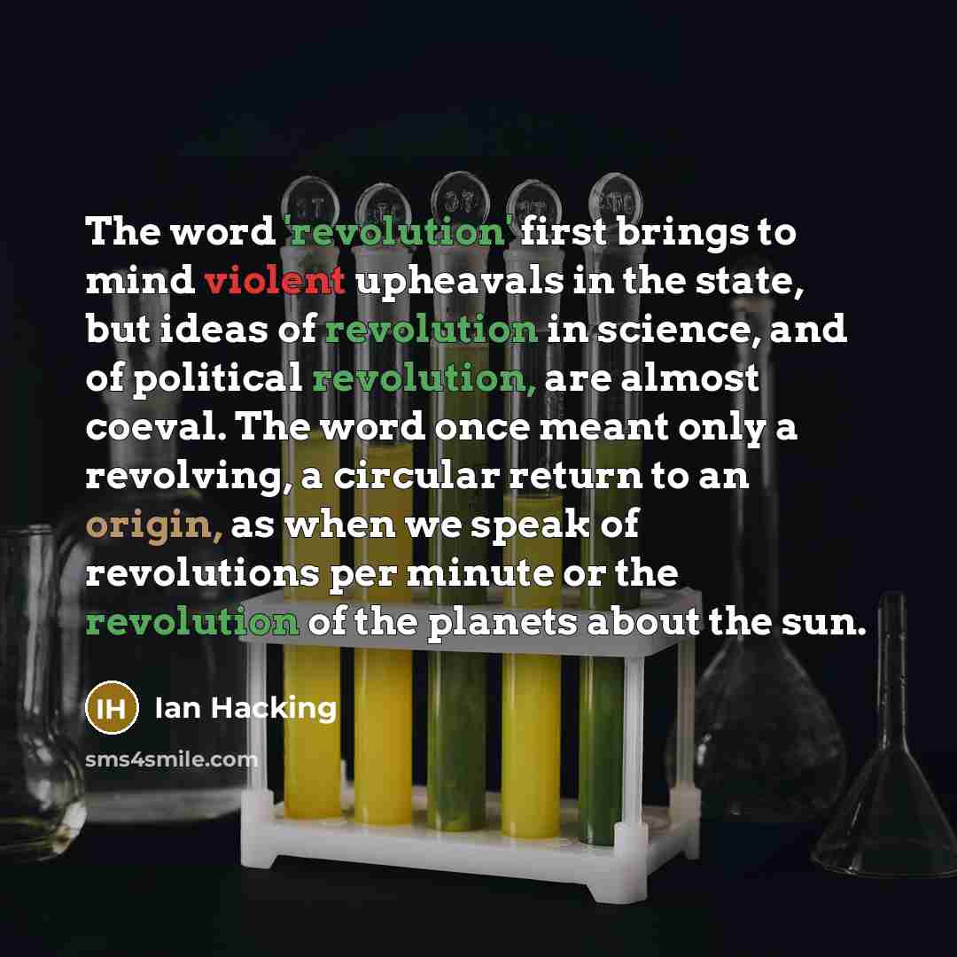 “The word 'revolution' first brings to mind violent upheavals in the state, but ideas of revolution in science, and of political revolution, are almost coeval. The word once meant only a revolving, a circular return to an origin, as when we speak of revolutions per minute or the revolution of the…” quote by Ian Hacking