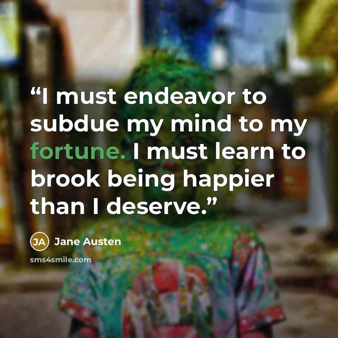 “I must endeavor to subdue my mind to my fortune. I must learn to brook being happier than I deserve.” quote by Jane Austen