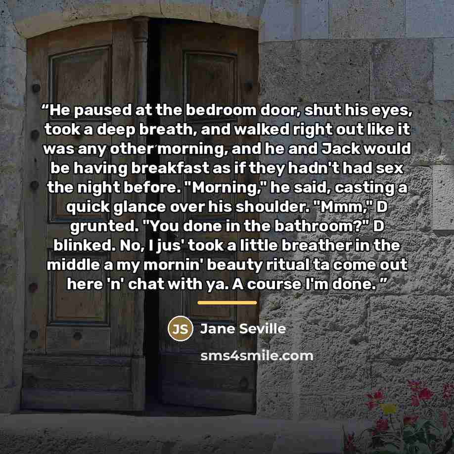 “He paused at the bedroom door, shut his eyes, took a deep breath, and walked right out like it was any other morning, and he and Jack would be having breakfast as if they hadn't had sex the night before. "Morning," he said, casting a quick glance over his shoulder. "Mmm," D grunted. "You done in…” quote by Jane Seville