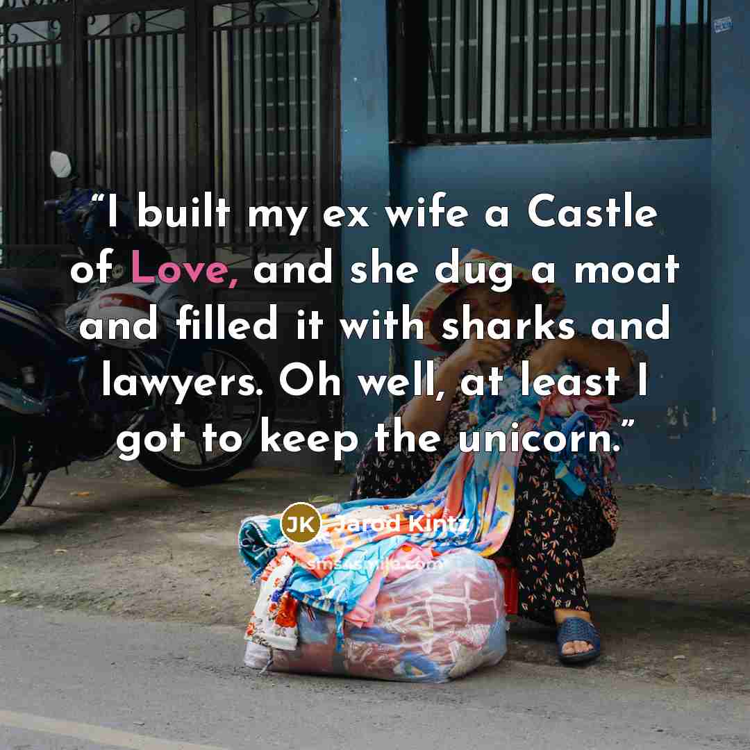“I built my ex wife a Castle of Love, and she dug a moat and filled it with sharks and lawyers. Oh well, at least I got to keep the unicorn.” quote by Jarod Kintz