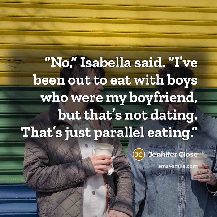 “No,” Isabella said. “I’ve been out to eat with boys who were my boyfriend, but that’s not dating. That’s just parallel eating.” quote by Jennifer Close