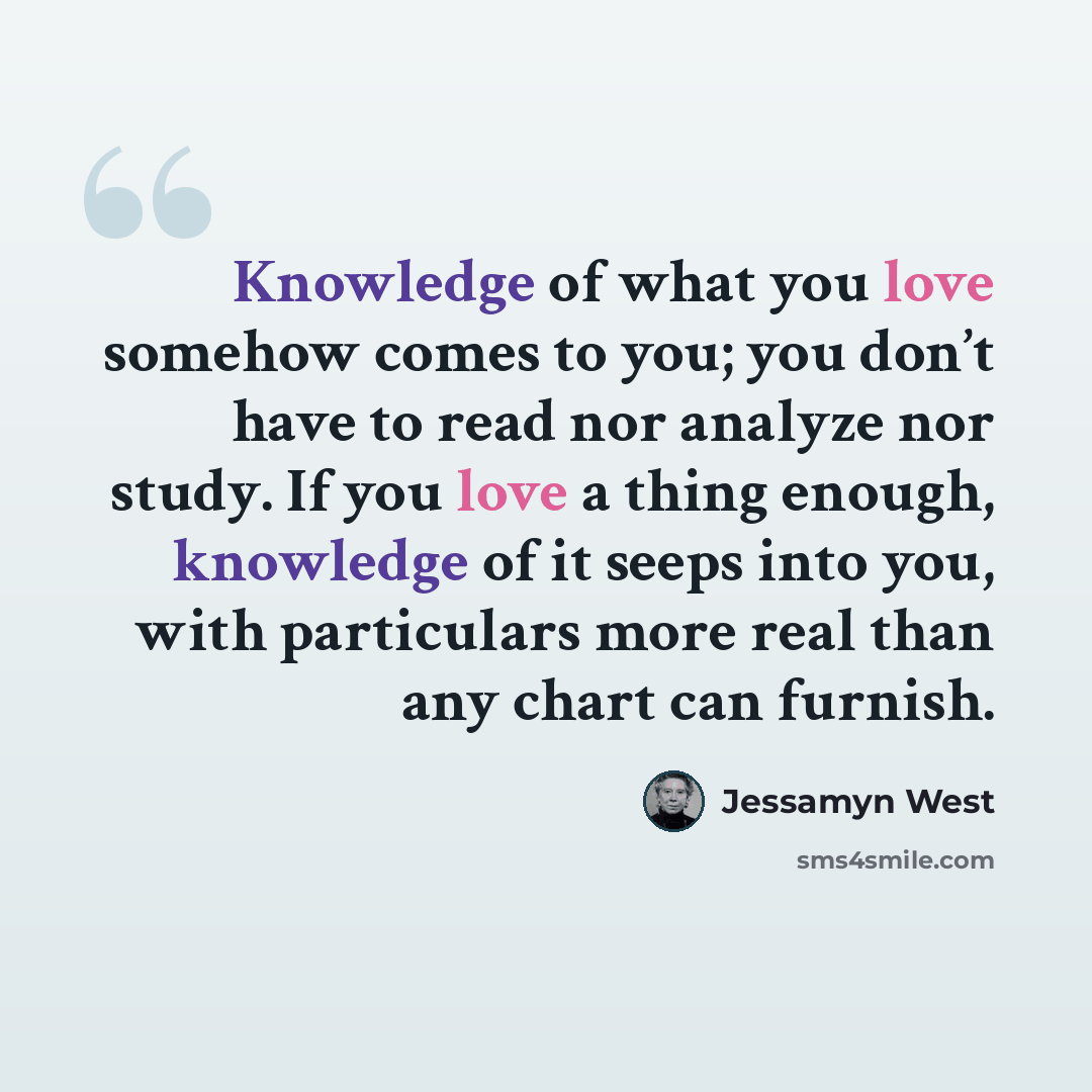 “Knowledge of what you love somehow comes to you; you don’t have to read nor analyze nor study. If you love a thing enough, knowledge of it seeps into you, with particulars more real than any chart can furnish.” quote by Jessamyn West