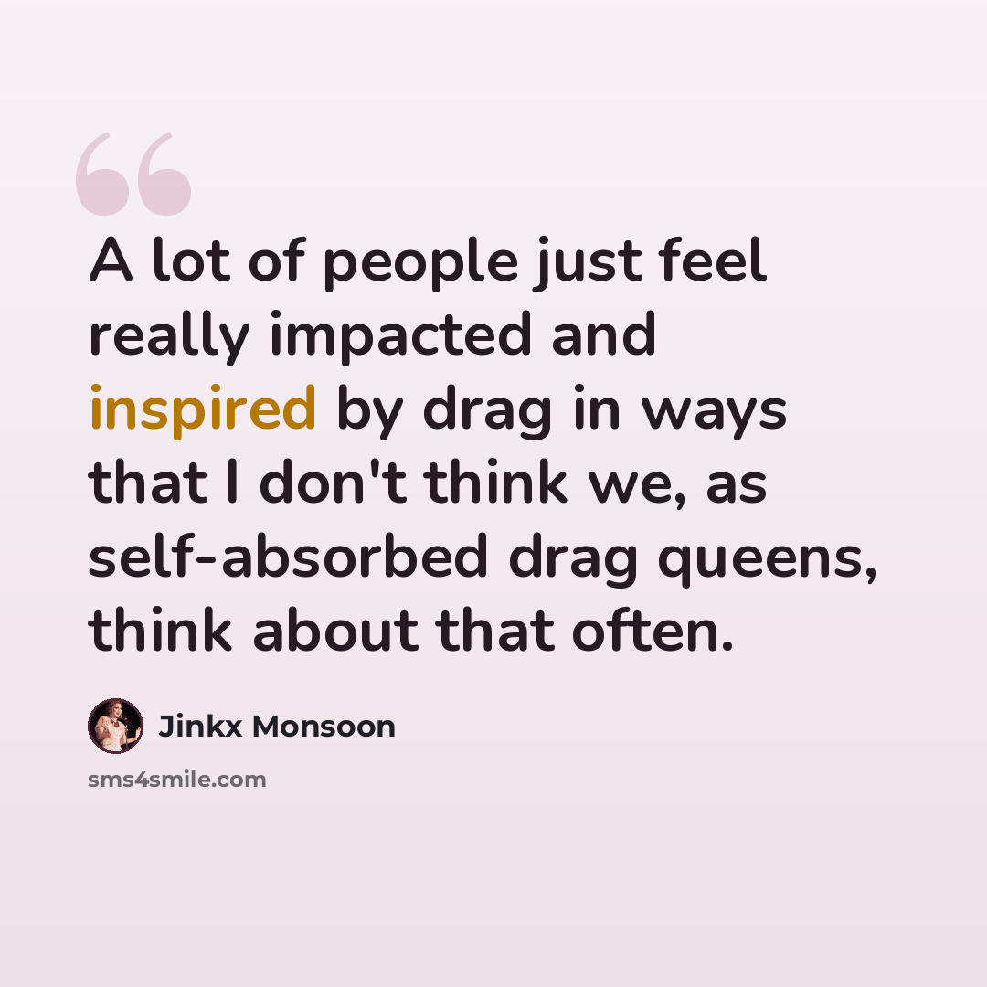 “A lot of people just feel really impacted and inspired by drag in ways that I don't think we, as self-absorbed drag queens, think about that often.” quote by Jinkx Monsoon
