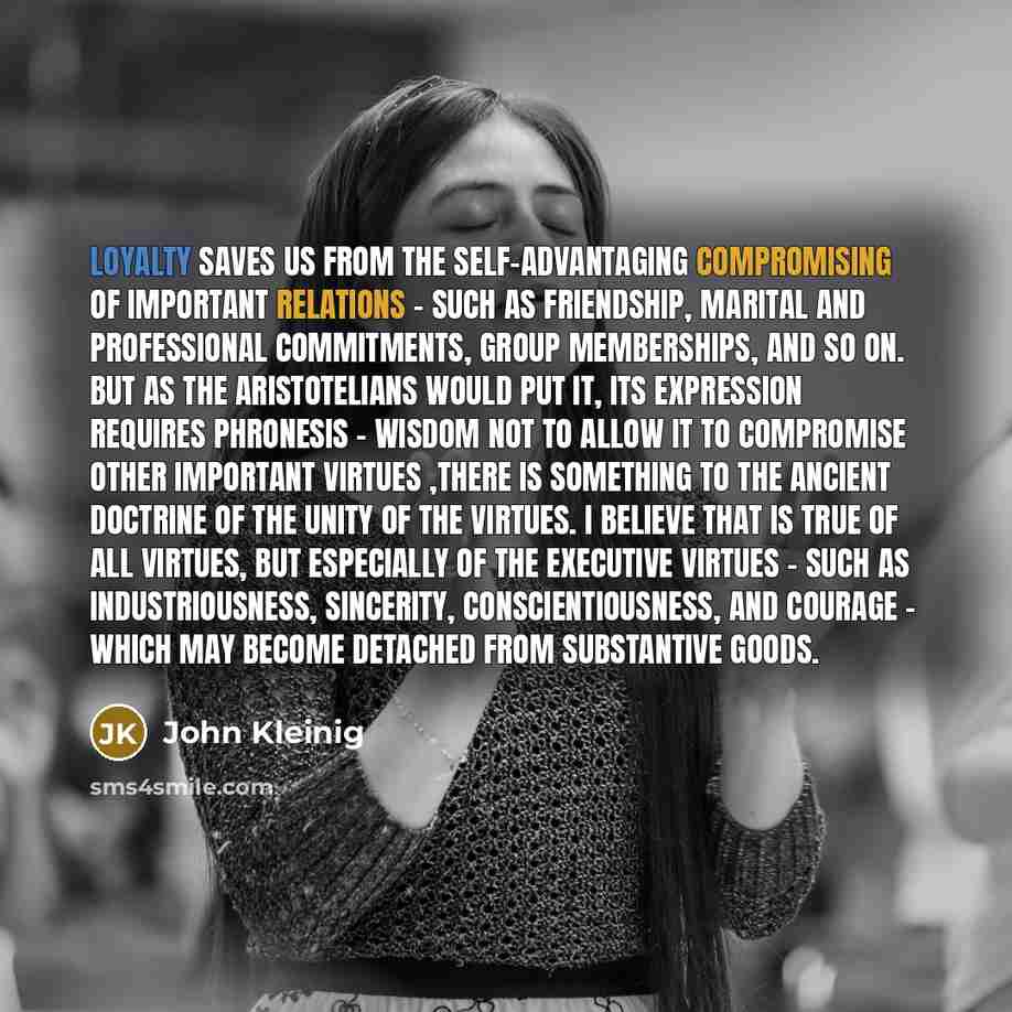 “Loyalty saves us from the self-advantaging compromising of important relations - such as friendship, marital and professional commitments, group memberships, and so on. But as the Aristotelians would put it, its expression requires phronesis - wisdom not to allow it to compromise other important…” quote by John Kleinig