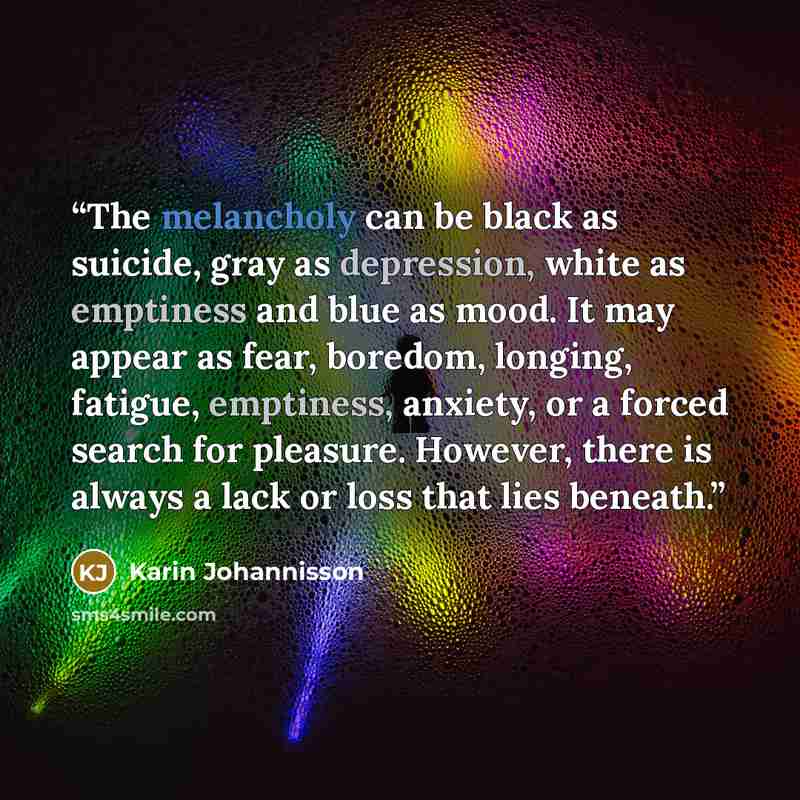 “The melancholy can be black as suicide, gray as depression, white as emptiness and blue as mood. It may appear as fear, boredom, longing, fatigue, emptiness, anxiety, or a forced search for pleasure. However, there is always a lack or loss that lies beneath.” quote by Karin Johannisson
