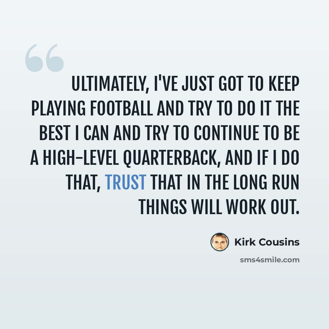 “Ultimately, I've just got to keep playing football and try to do it the best I can and try to continue to be a high-level quarterback, and if I do that, trust that in the long run things will work out.” quote by Kirk Cousins