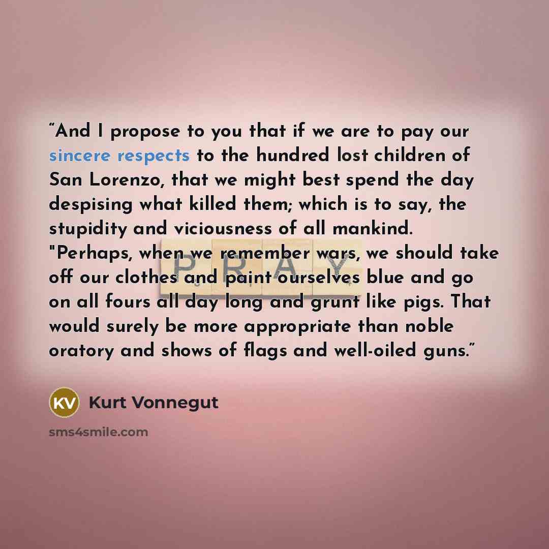 “And I propose to you that if we are to pay our sincere respects to the hundred lost children of San Lorenzo, that we might best spend the day despising what killed them; which is to say, the stupidity and viciousness of all mankind. "Perhaps, when we remember wars, we should take off our clothes…” quote by Kurt Vonnegut