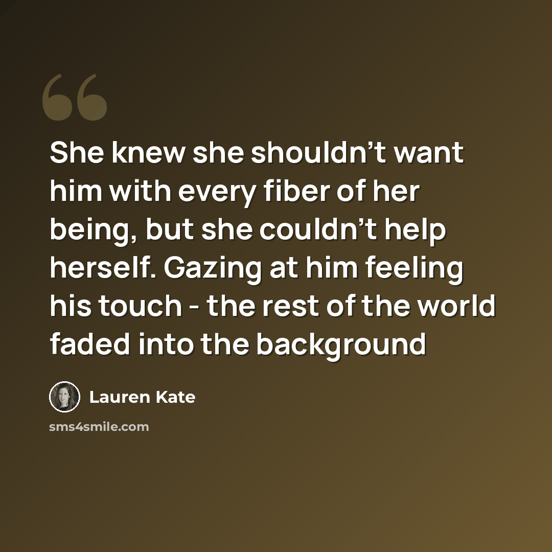 “She knew she shouldn't want him with every fiber of her being, but she couldn't help herself. Gazing at him feeling his touch - the rest of the world faded into the background” quote by Lauren Kate