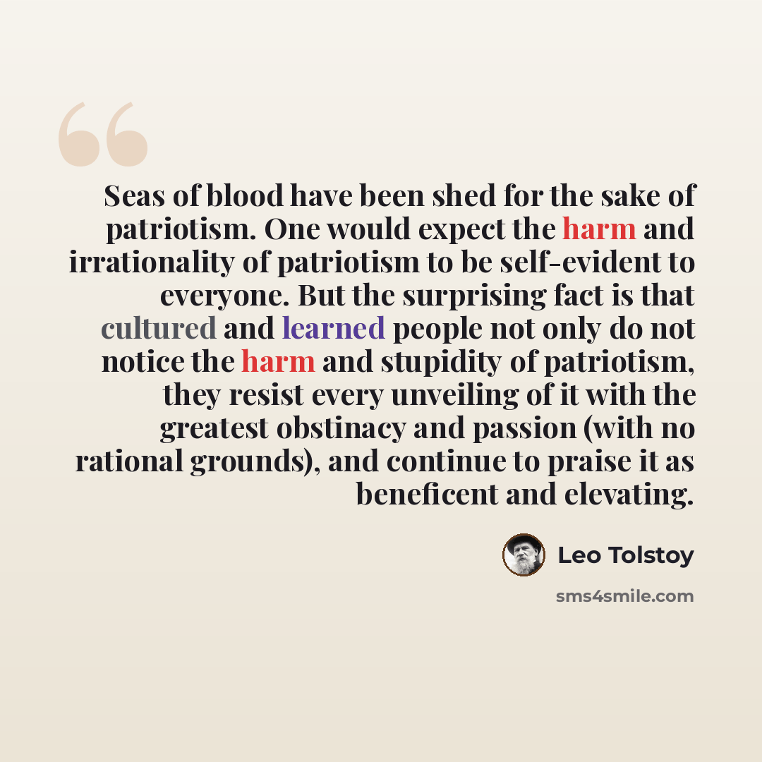 “Seas of blood have been shed for the sake of patriotism. One would expect the harm and irrationality of patriotism to be self-evident to everyone. But the surprising fact is that cultured and learned people not only do not notice the harm and stupidity of patriotism, they resist every unveiling of…” quote by Leo Tolstoy