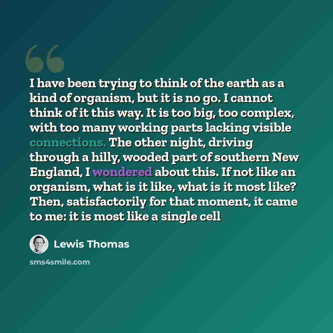 “I have been trying to think of the earth as a kind of organism, but it is no go. I cannot think of it this way. It is too big, too complex, with too many working parts lacking visible connections. The other night, driving through a hilly, wooded part of southern New England, I wondered about this…” quote by Lewis Thomas