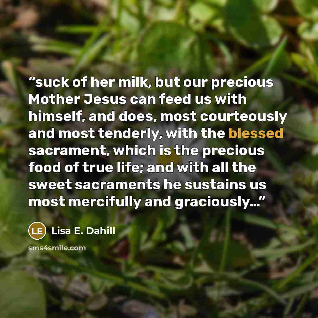 “suck of her milk, but our precious Mother Jesus can feed us with himself, and does, most courteously and most tenderly, with the blessed sacrament, which is the precious food of true life; and with all the sweet sacraments he sustains us most mercifully and graciously…” quote by Lisa E. Dahill