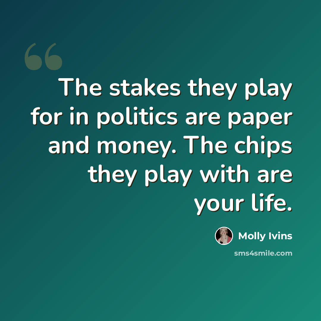 “The stakes they play for in politics are paper and money. The chips they play with are your life.” quote by Molly Ivins