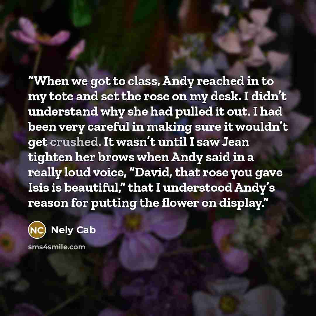 “When we got to class, Andy reached in to my tote and set the rose on my desk. I didn’t understand why she had pulled it out. I had been very careful in making sure it wouldn’t get crushed. It wasn’t until I saw Jean tighten her brows when Andy said in a really loud voice, “David, that rose you…” quote by Nely Cab