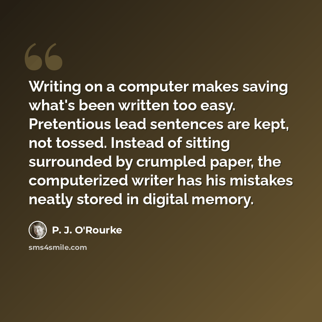 “Writing on a computer makes saving what's been written too easy. Pretentious lead sentences are kept, not tossed. Instead of sitting surrounded by crumpled paper, the computerized writer has his mistakes neatly stored in digital memory.” quote by P. J. O'Rourke