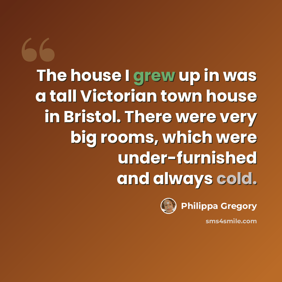 “The house I grew up in was a tall Victorian town house in Bristol. There were very big rooms, which were under-furnished and always cold.” quote by Philippa Gregory