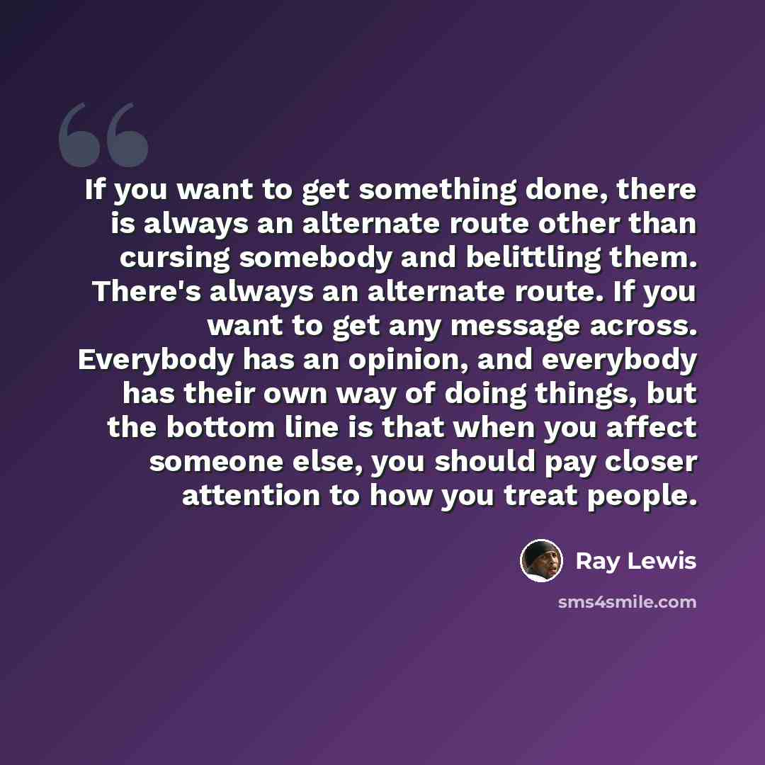 “If you want to get something done, there is always an alternate route other than cursing somebody and belittling them. There's always an alternate route. If you want to get any message across. Everybody has an opinion, and everybody has their own way of doing things, but the bottom line is that…” quote by Ray Lewis