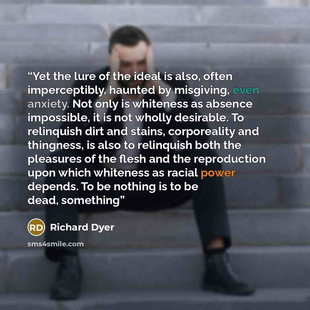 “Yet the lure of the ideal is also, often imperceptibly, haunted by misgiving, even anxiety. Not only is whiteness as absence impossible, it is not wholly desirable. To relinquish dirt and stains, corporeality and thingness, is also to relinquish both the pleasures of the flesh and the reproduction…” quote by Richard Dyer
