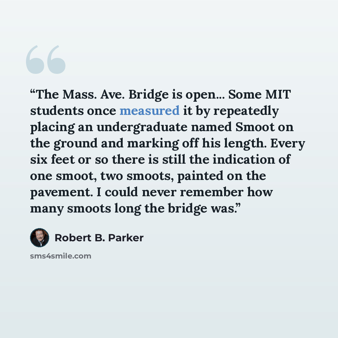 “The Mass. Ave. Bridge is open... Some MIT students once measured it by repeatedly placing an undergraduate named Smoot on the ground and marking off his length. Every six feet or so there is still the indication of one smoot, two smoots, painted on the pavement. I could never remember how many…” quote by Robert B. Parker