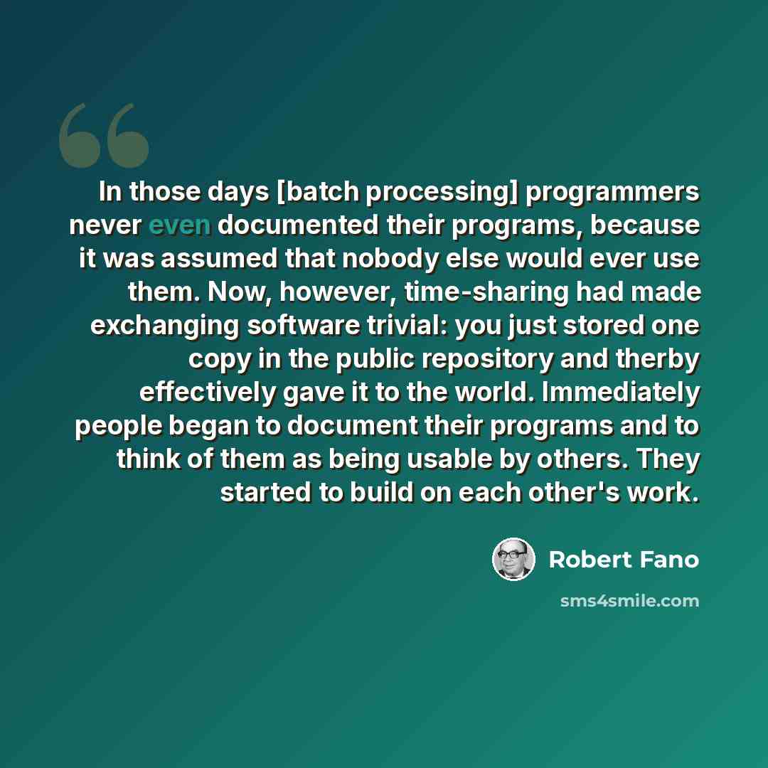 “In those days [batch processing] programmers never even documented their programs, because it was assumed that nobody else would ever use them. Now, however, time-sharing had made exchanging software trivial: you just stored one copy in the public repository and therby effectively gave it to the…” quote by Robert Fano