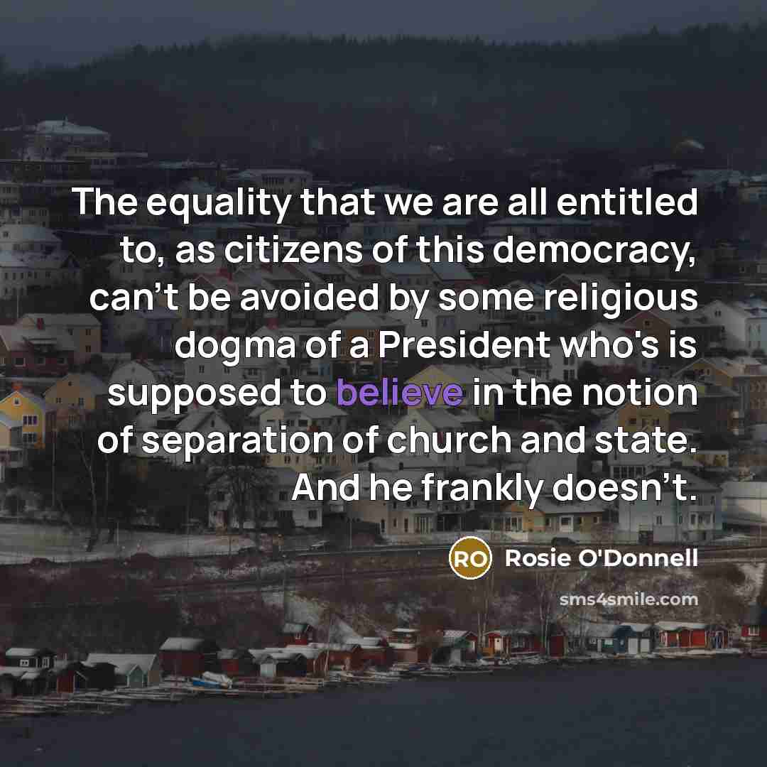 “The equality that we are all entitled to, as citizens of this democracy, can't be avoided by some religious dogma of a President who's is supposed to believe in the notion of separation of church and state. And he frankly doesn't.” quote by Rosie O'Donnell