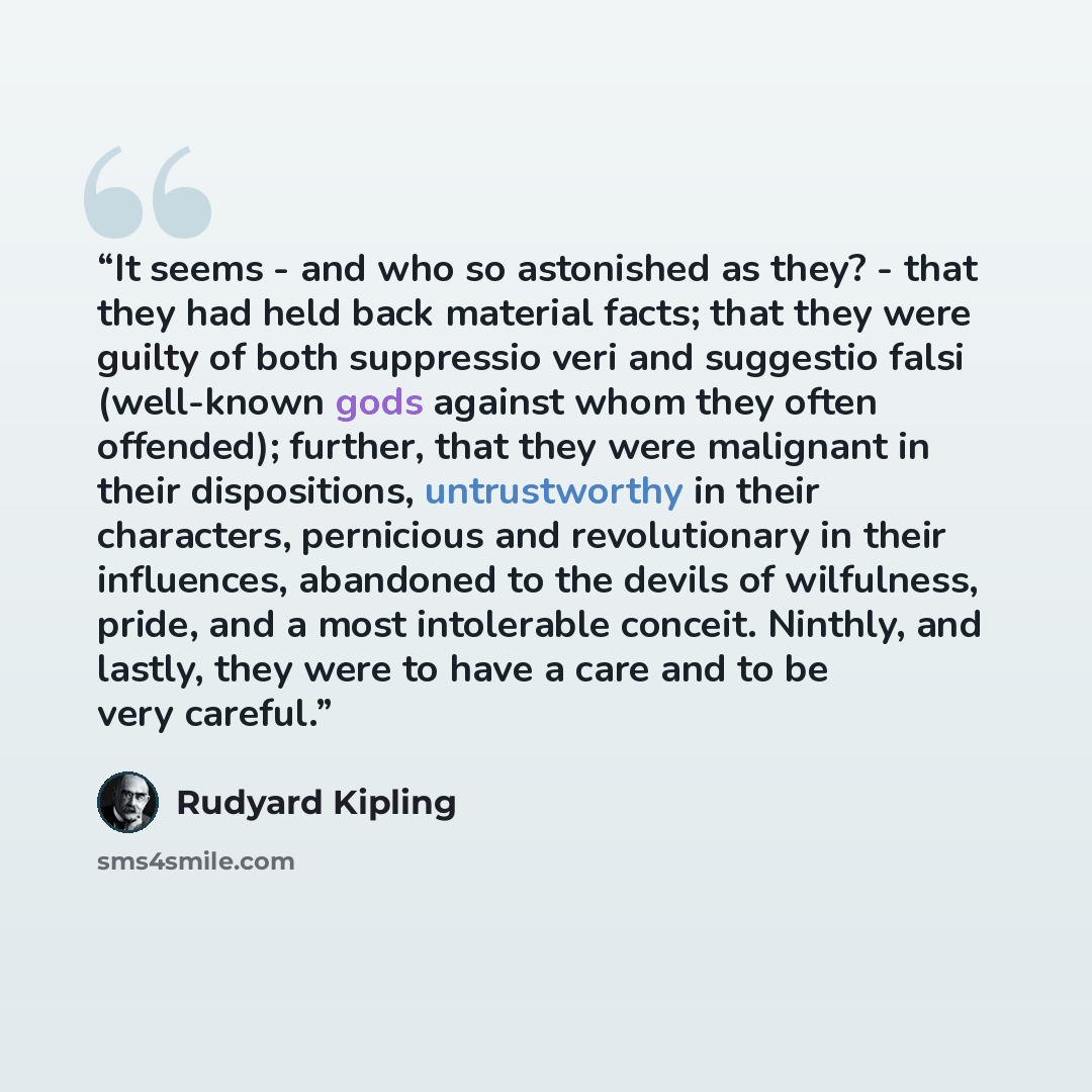 “It seems - and who so astonished as they? - that they had held back material facts; that they were guilty of both suppressio veri and suggestio falsi (well-known gods against whom they often offended); further, that they were malignant in their dispositions, untrustworthy in their characters…” quote by Rudyard Kipling