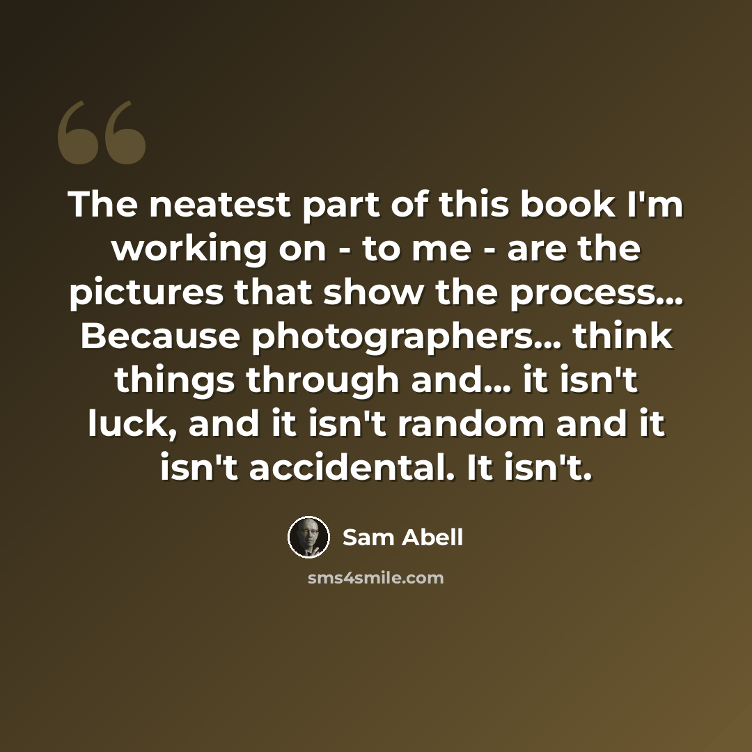 “The neatest part of this book I'm working on - to me - are the pictures that show the process... Because photographers... think things through and... it isn't luck, and it isn't random and it isn't accidental. It isn't.” quote by Sam Abell