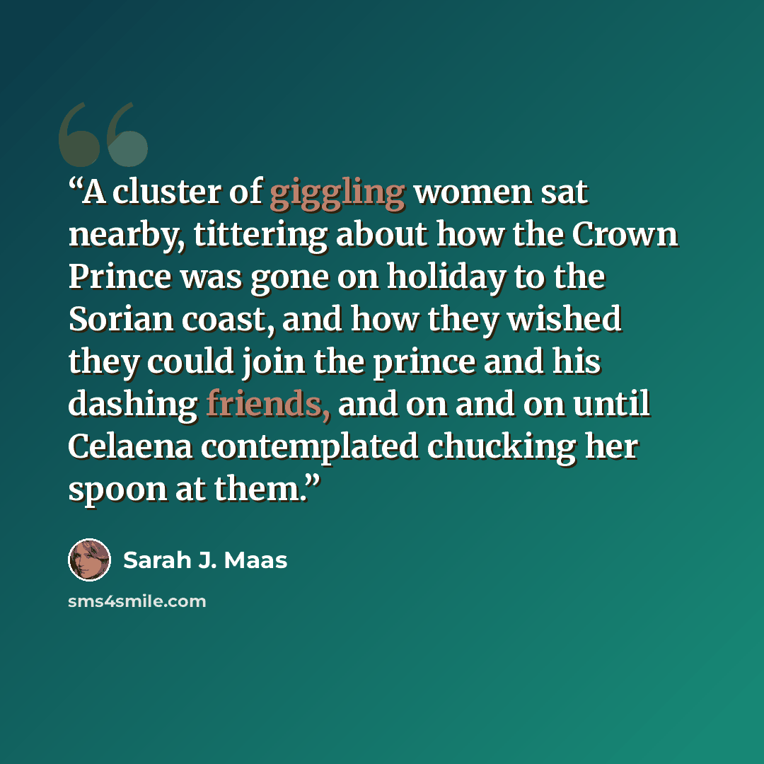 “A cluster of giggling women sat nearby, tittering about how the Crown Prince was gone on holiday to the Sorian coast, and how they wished they could join the prince and his dashing friends, and on and on until Celaena contemplated chucking her spoon at them.” quote by Sarah J. Maas