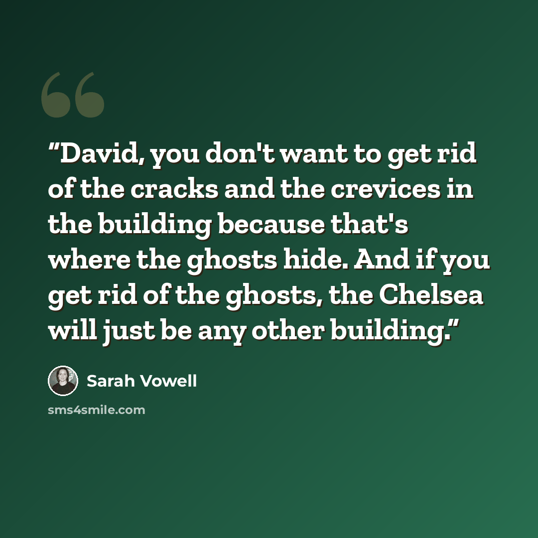 “David, you don't want to get rid of the cracks and the crevices in the building because that's where the ghosts hide. And if you get rid of the ghosts, the Chelsea will just be any other building.” quote by Sarah Vowell