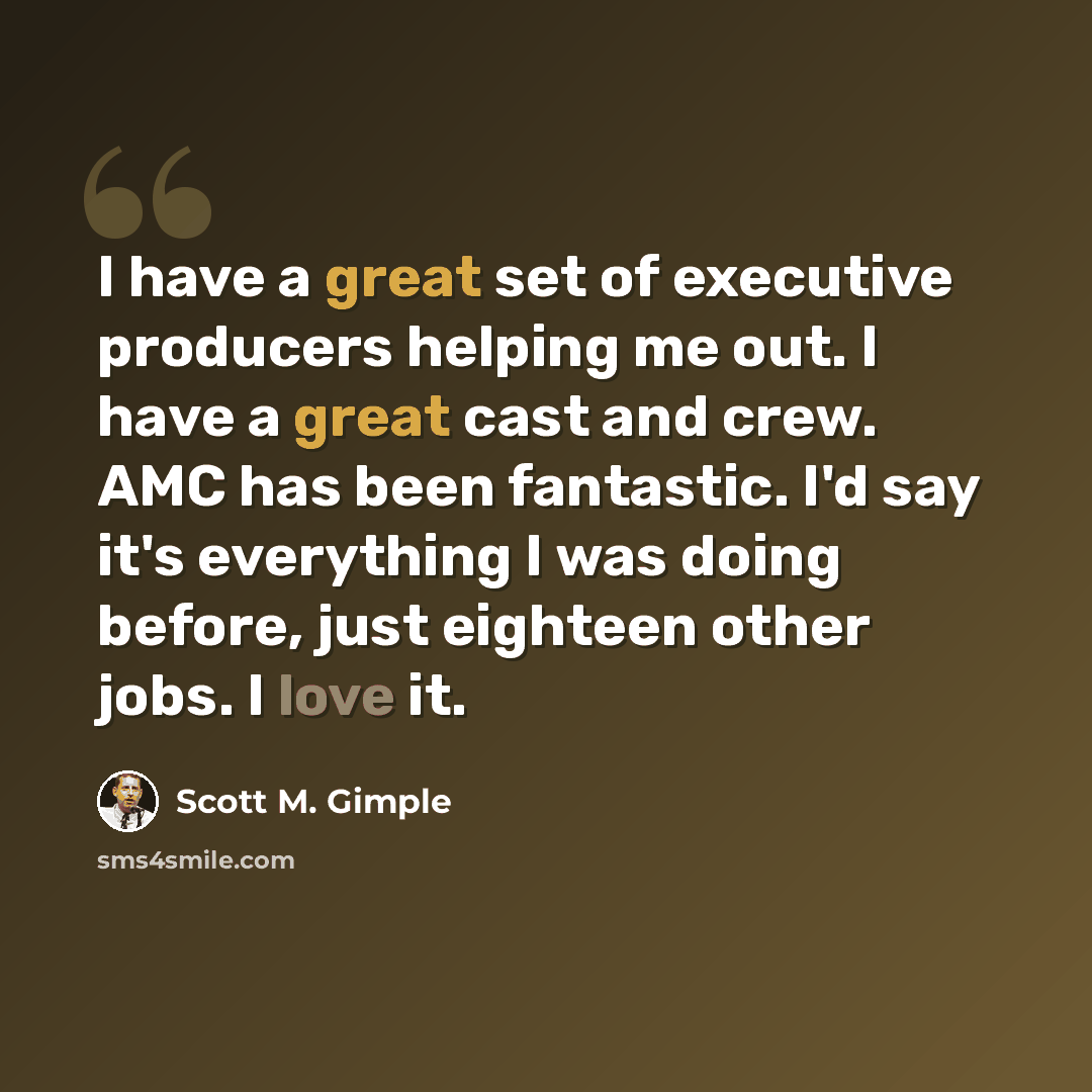 “I have a great set of executive producers helping me out. I have a great cast and crew. AMC has been fantastic. I'd say it's everything I was doing before, just eighteen other jobs. I love it.” quote by Scott M. Gimple