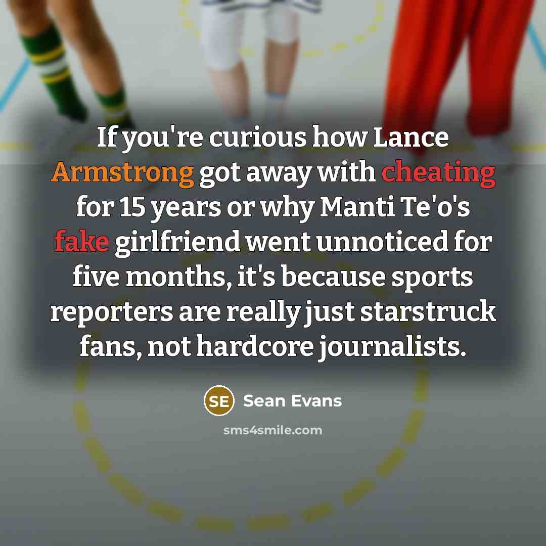 “If you're curious how Lance Armstrong got away with cheating for 15 years or why Manti Te'o's fake girlfriend went unnoticed for five months, it's because sports reporters are really just starstruck fans, not hardcore journalists.” quote by Sean Evans