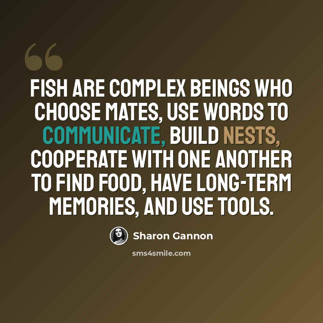 “Fish are complex beings who choose mates, use words to communicate, build nests, cooperate with one another to find food, have long-term memories, and use tools.” quote by Sharon Gannon