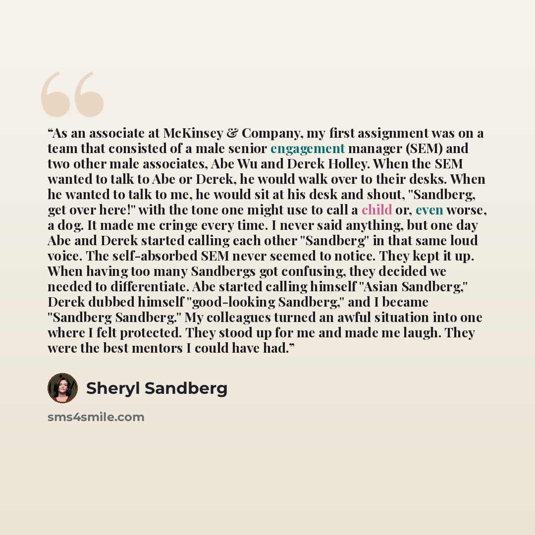 “As an associate at McKinsey & Company, my first assignment was on a team that consisted of a male senior engagement manager (SEM) and two other male associates, Abe Wu and Derek Holley. When the SEM wanted to talk to Abe or Derek, he would walk over to their desks. When he wanted to talk to me, he…” quote by Sheryl Sandberg