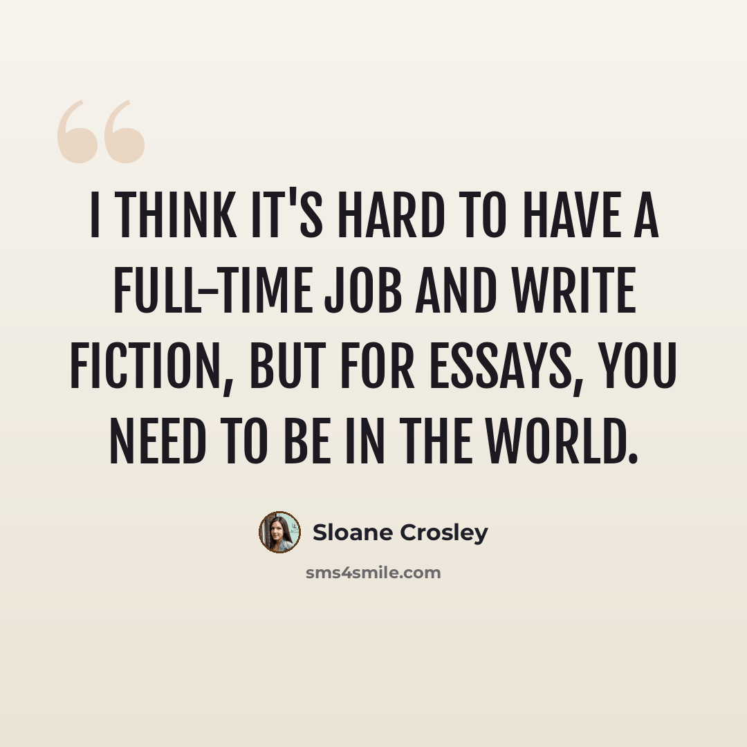 “I think it's hard to have a full-time job and write fiction, but for essays, you need to be in the world.” quote by Sloane Crosley
