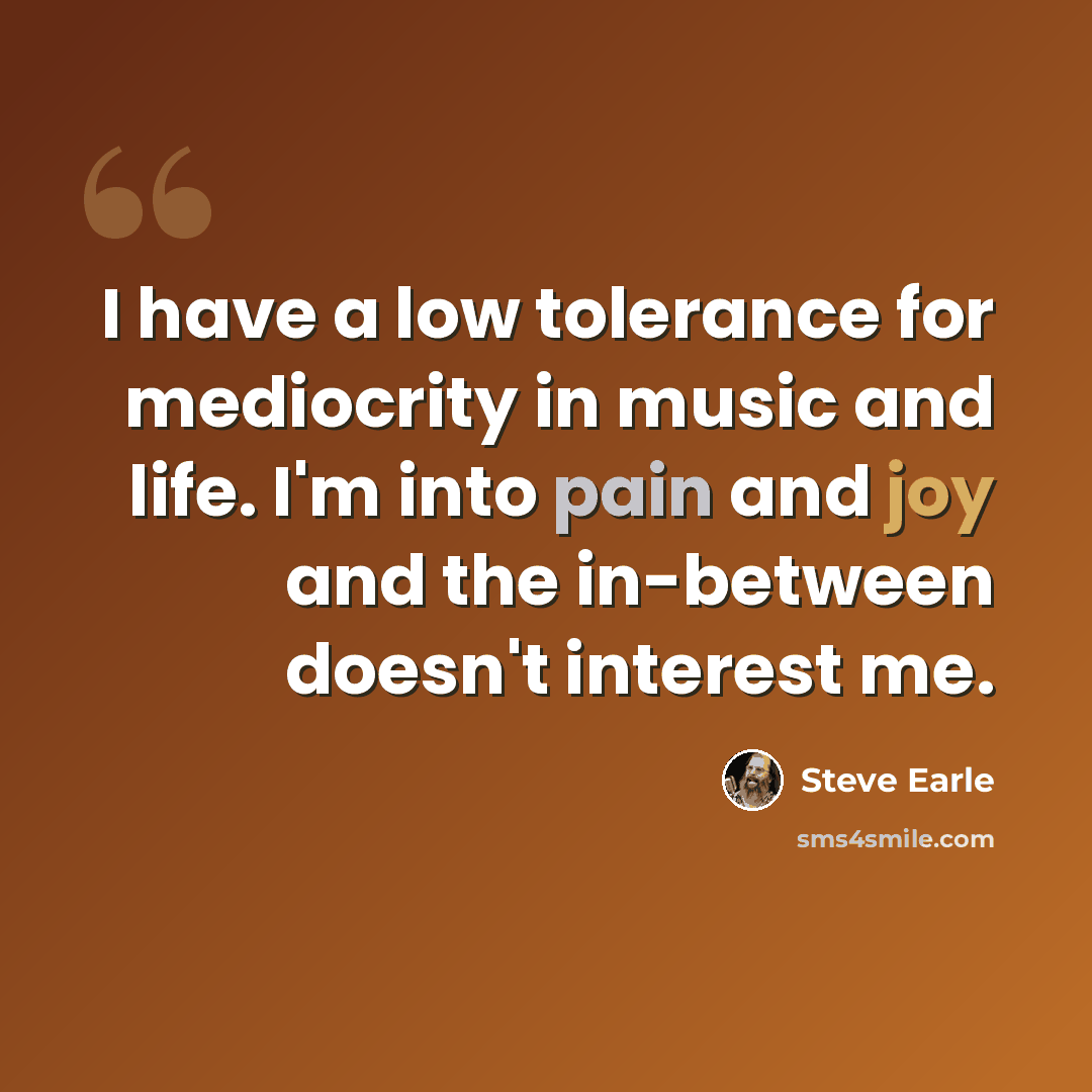 “I have a low tolerance for mediocrity in music and life. I'm into pain and joy and the in-between doesn't interest me.” quote by Steve Earle