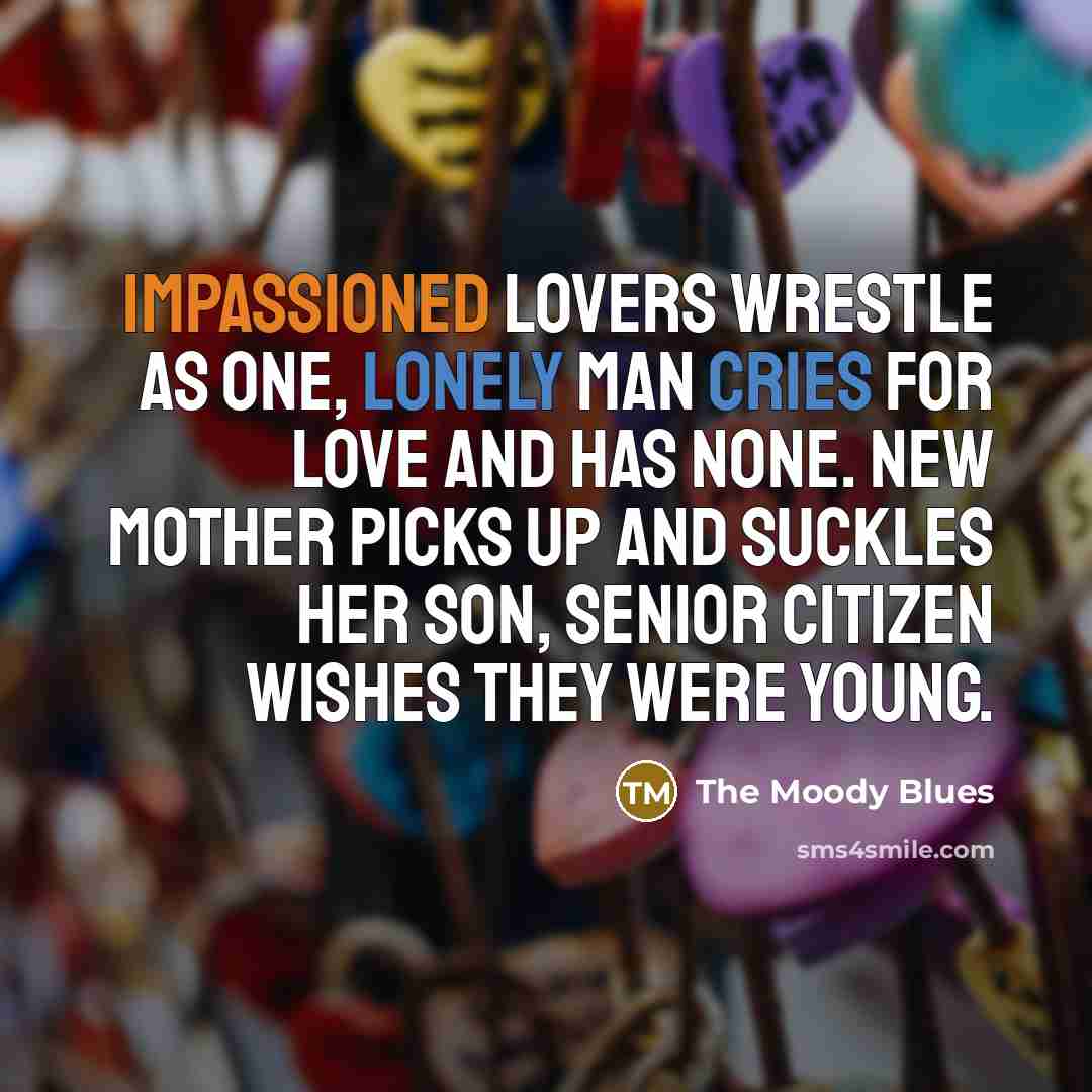 “Impassioned lovers wrestle as one, lonely man cries for love and has none. New mother picks up and suckles her son, senior citizen wishes they were young.” quote by The Moody Blues