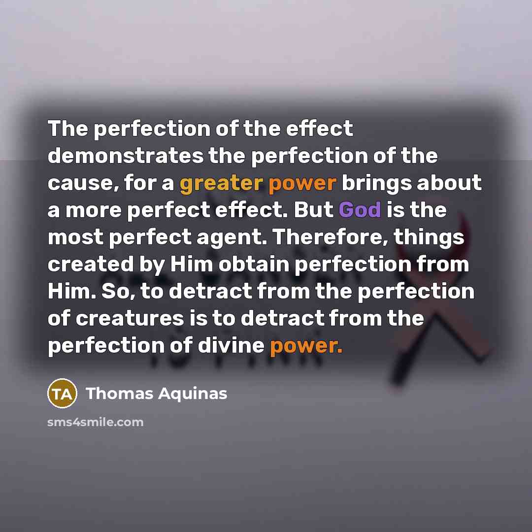 “The perfection of the effect demonstrates the perfection of the cause, for a greater power brings about a more perfect effect. But God is the most perfect agent. Therefore, things created by Him obtain perfection from Him. So, to detract from the perfection of creatures is to detract from the…” quote by Thomas Aquinas
