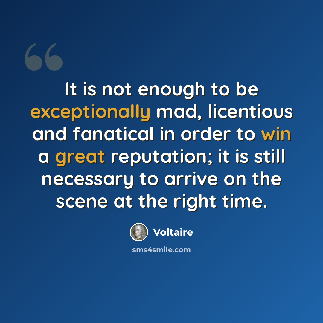 “It is not enough to be exceptionally mad, licentious and fanatical in order to win a great reputation; it is still necessary to arrive on the scene at the right time.” quote by Voltaire