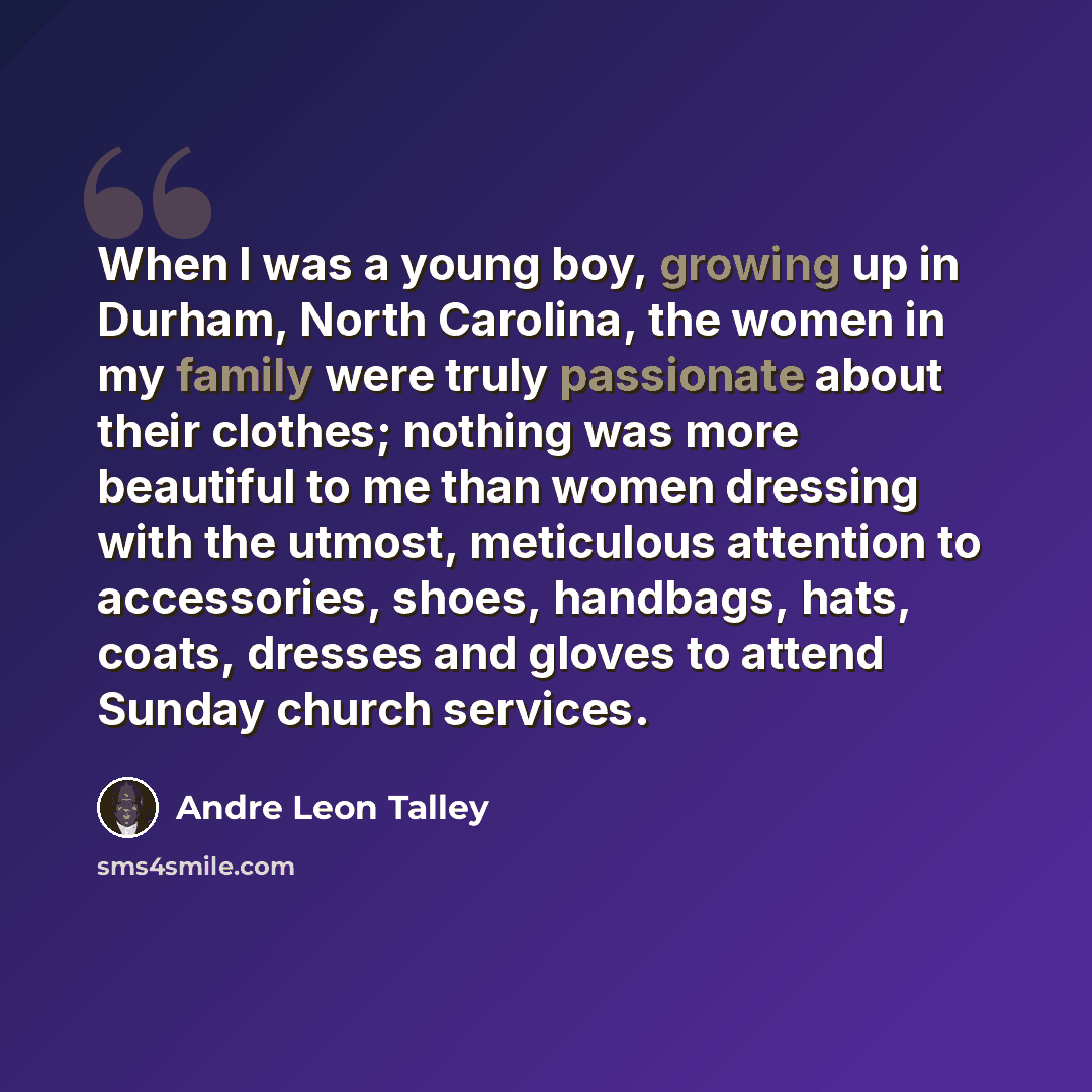 “When I was a young boy, growing up in Durham, North Carolina, the women in my family were truly passionate about their clothes; nothing was more beautiful to me than women dressing with the utmost, meticulous attention to accessories, shoes, handbags, hats, coats, dresses and gloves to attend…” quote by Andre Leon Talley