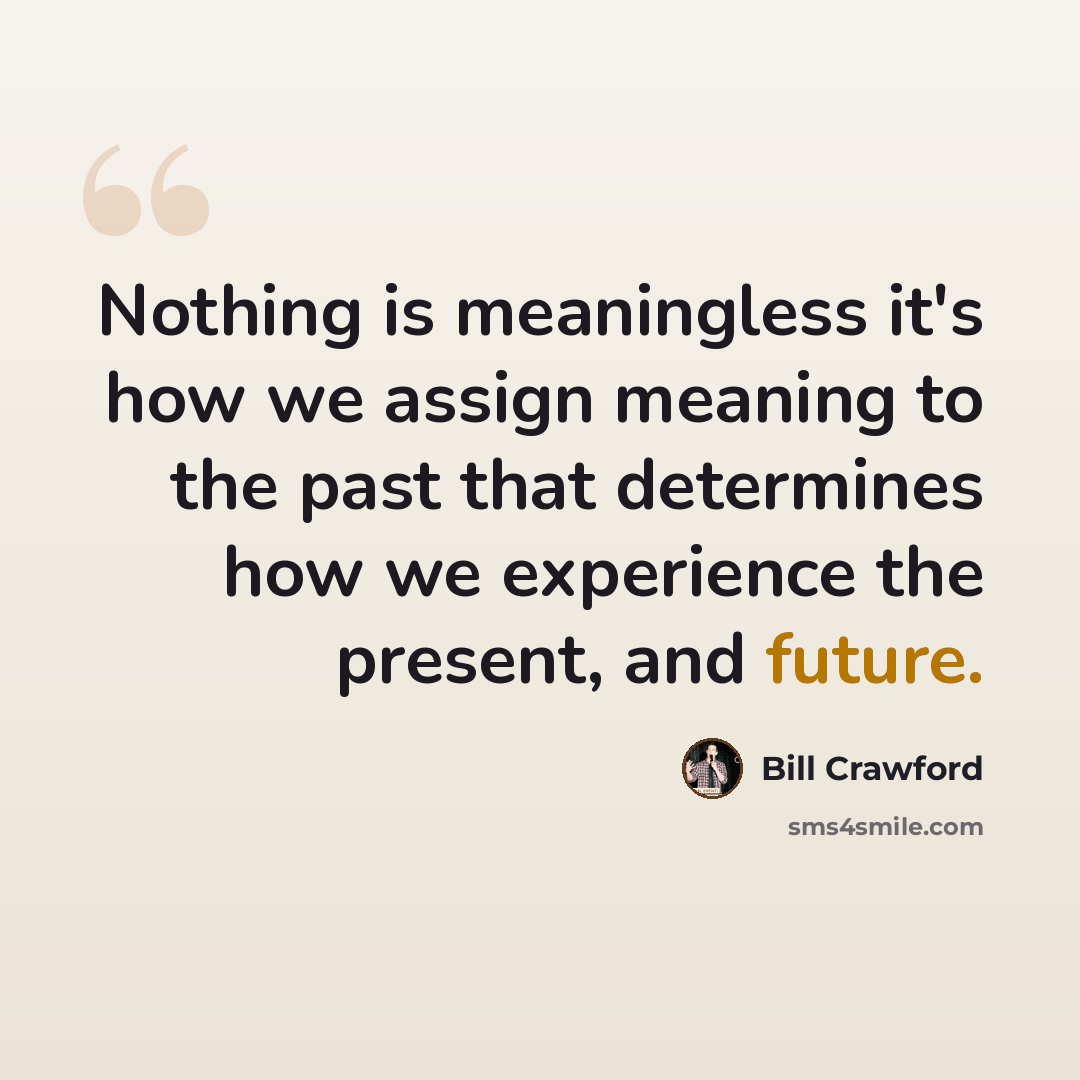 “Nothing is meaningless it's how we assign meaning to the past that determines how we experience the present, and future.” quote by Bill Crawford
