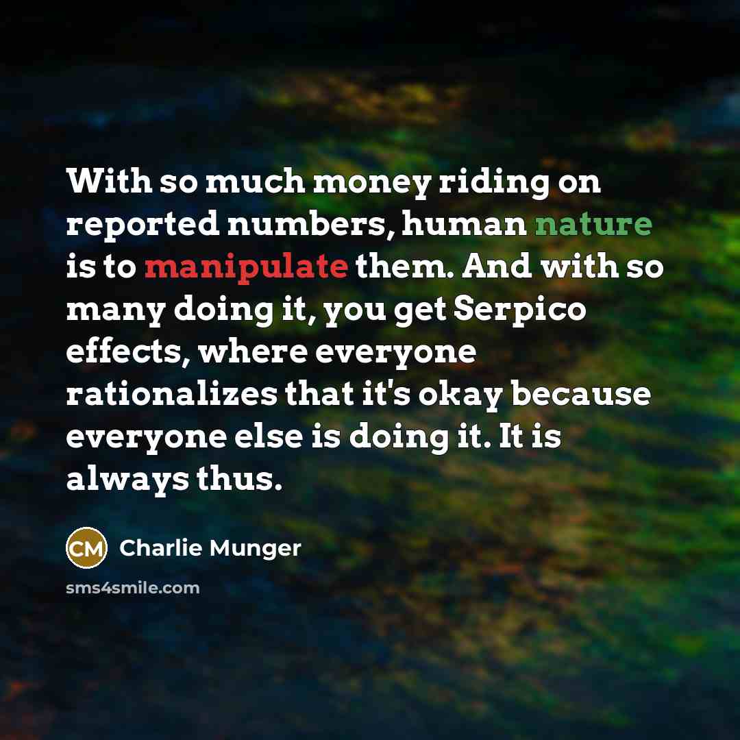 “With so much money riding on reported numbers, human nature is to manipulate them. And with so many doing it, you get Serpico effects, where everyone rationalizes that it's okay because everyone else is doing it. It is always thus.” quote by Charlie Munger